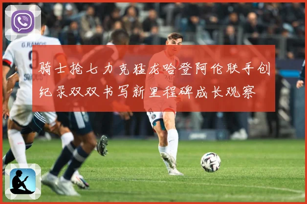 骑士抢七力克猛龙哈登阿伦联手创纪录双双书写新里程碑成长观察