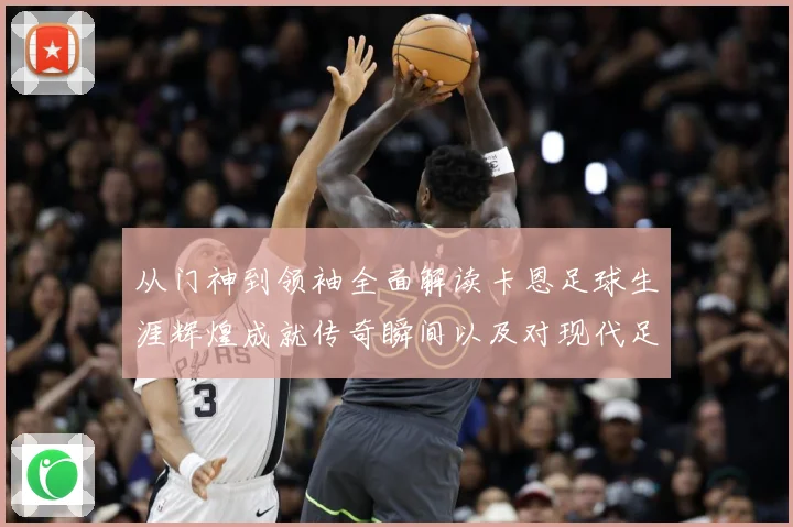从门神到领袖全面解读卡恩足球生涯辉煌成就传奇瞬间以及对现代足球发解析
