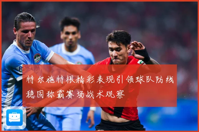 特尔施特根精彩表现引领球队防线稳固称霸赛场战术观察
